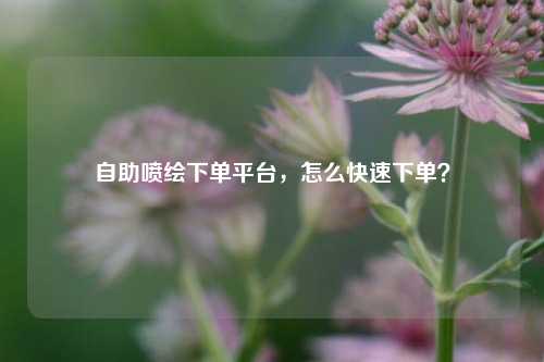 自助喷绘下单平台，怎么快速下单？